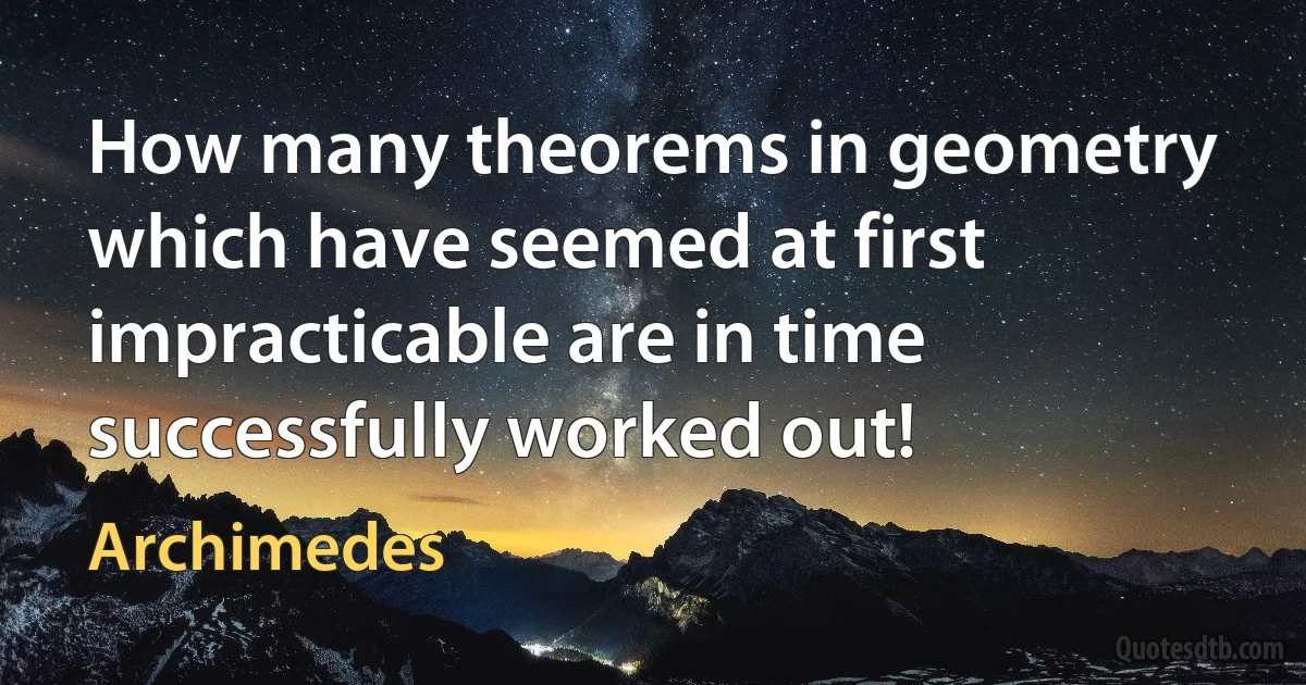 How many theorems in geometry which have seemed at first impracticable are in time successfully worked out! (Archimedes)