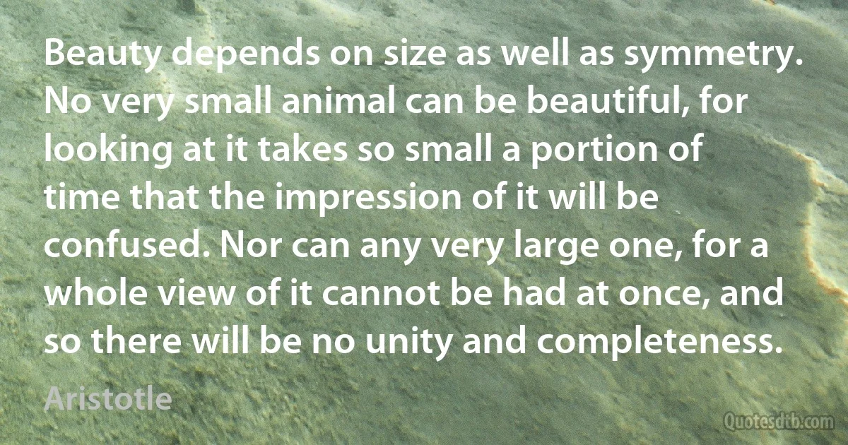 Beauty depends on size as well as symmetry. No very small animal can be beautiful, for looking at it takes so small a portion of time that the impression of it will be confused. Nor can any very large one, for a whole view of it cannot be had at once, and so there will be no unity and completeness. (Aristotle)