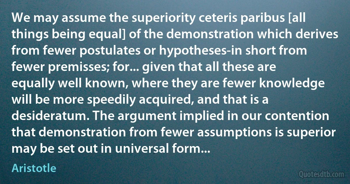 We may assume the superiority ceteris paribus [all things being equal] of the demonstration which derives from fewer postulates or hypotheses-in short from fewer premisses; for... given that all these are equally well known, where they are fewer knowledge will be more speedily acquired, and that is a desideratum. The argument implied in our contention that demonstration from fewer assumptions is superior may be set out in universal form... (Aristotle)