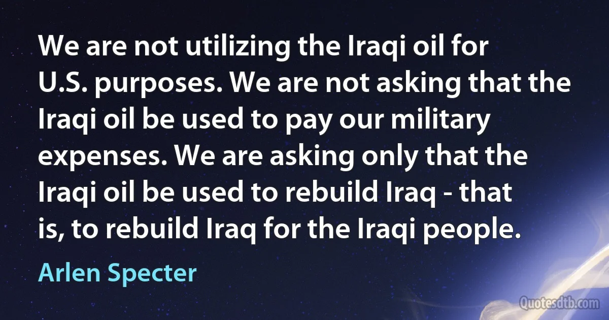 We are not utilizing the Iraqi oil for U.S. purposes. We are not asking that the Iraqi oil be used to pay our military expenses. We are asking only that the Iraqi oil be used to rebuild Iraq - that is, to rebuild Iraq for the Iraqi people. (Arlen Specter)