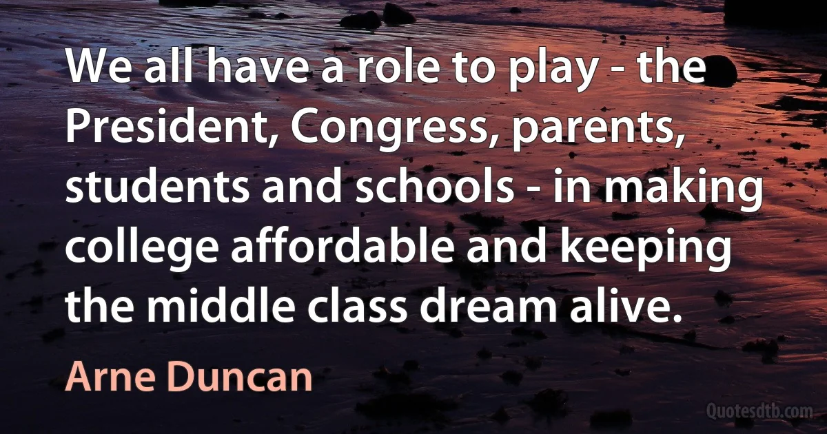 We all have a role to play - the President, Congress, parents, students and schools - in making college affordable and keeping the middle class dream alive. (Arne Duncan)