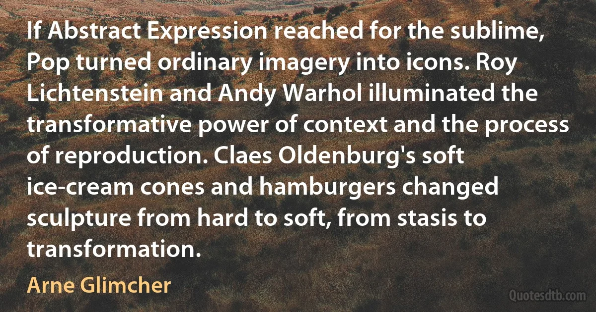 If Abstract Expression reached for the sublime, Pop turned ordinary imagery into icons. Roy Lichtenstein and Andy Warhol illuminated the transformative power of context and the process of reproduction. Claes Oldenburg's soft ice-cream cones and hamburgers changed sculpture from hard to soft, from stasis to transformation. (Arne Glimcher)