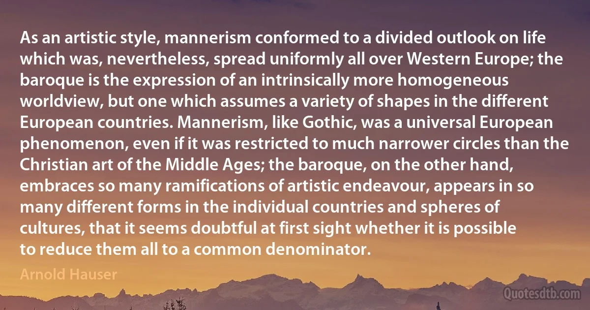 As an artistic style, mannerism conformed to a divided outlook on life which was, nevertheless, spread uniformly all over Western Europe; the baroque is the expression of an intrinsically more homogeneous worldview, but one which assumes a variety of shapes in the different European countries. Mannerism, like Gothic, was a universal European phenomenon, even if it was restricted to much narrower circles than the Christian art of the Middle Ages; the baroque, on the other hand, embraces so many ramifications of artistic endeavour, appears in so many different forms in the individual countries and spheres of cultures, that it seems doubtful at first sight whether it is possible to reduce them all to a common denominator. (Arnold Hauser)