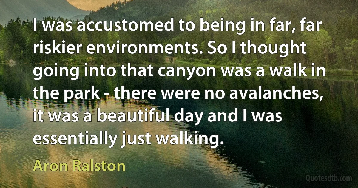 I was accustomed to being in far, far riskier environments. So I thought going into that canyon was a walk in the park - there were no avalanches, it was a beautiful day and I was essentially just walking. (Aron Ralston)