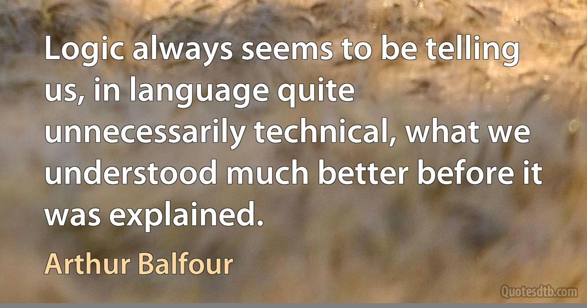 Logic always seems to be telling us, in language quite unnecessarily technical, what we understood much better before it was explained. (Arthur Balfour)