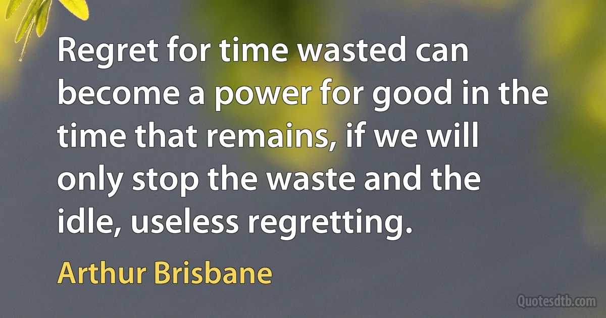 Regret for time wasted can become a power for good in the time that remains, if we will only stop the waste and the idle, useless regretting. (Arthur Brisbane)