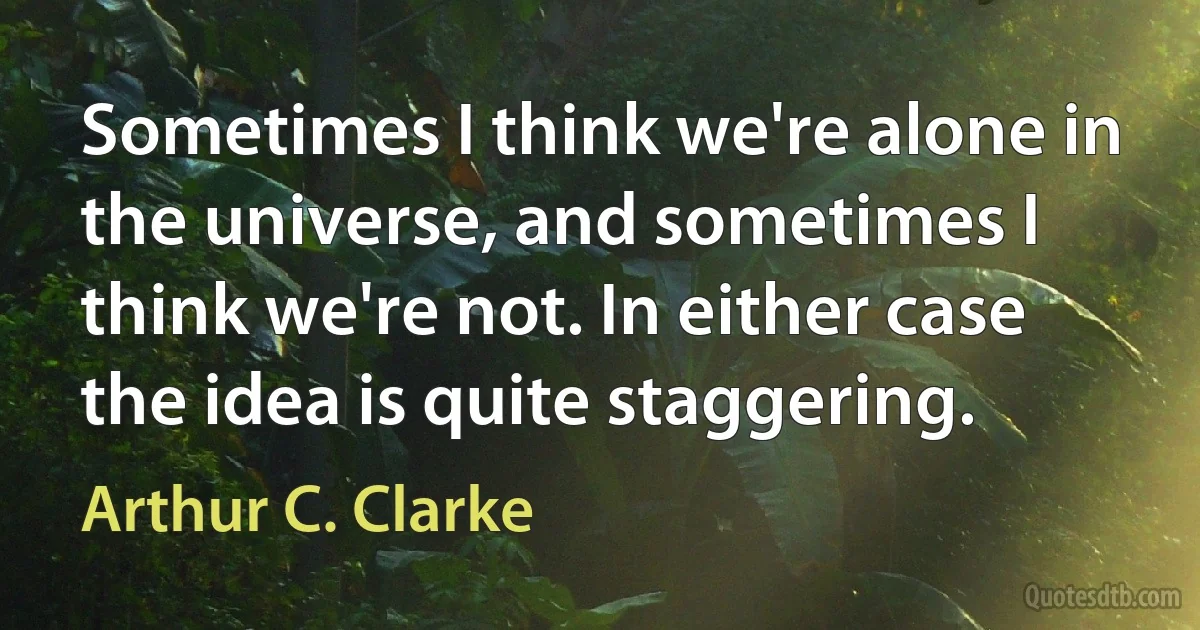 Sometimes I think we're alone in the universe, and sometimes I think we're not. In either case the idea is quite staggering. (Arthur C. Clarke)