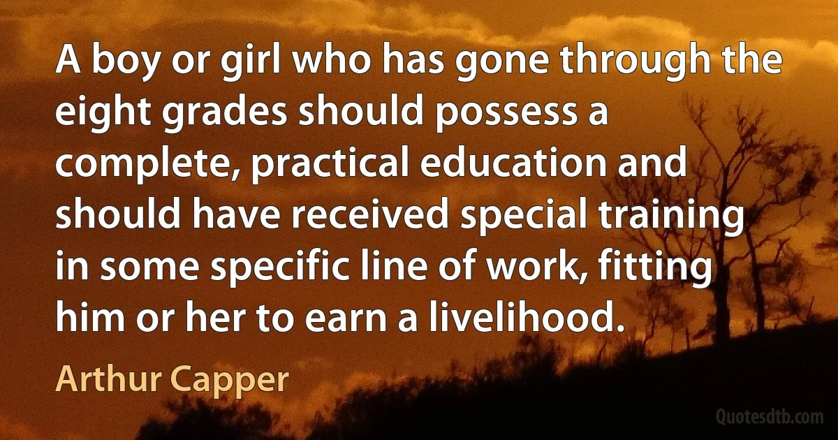 A boy or girl who has gone through the eight grades should possess a complete, practical education and should have received special training in some specific line of work, fitting him or her to earn a livelihood. (Arthur Capper)