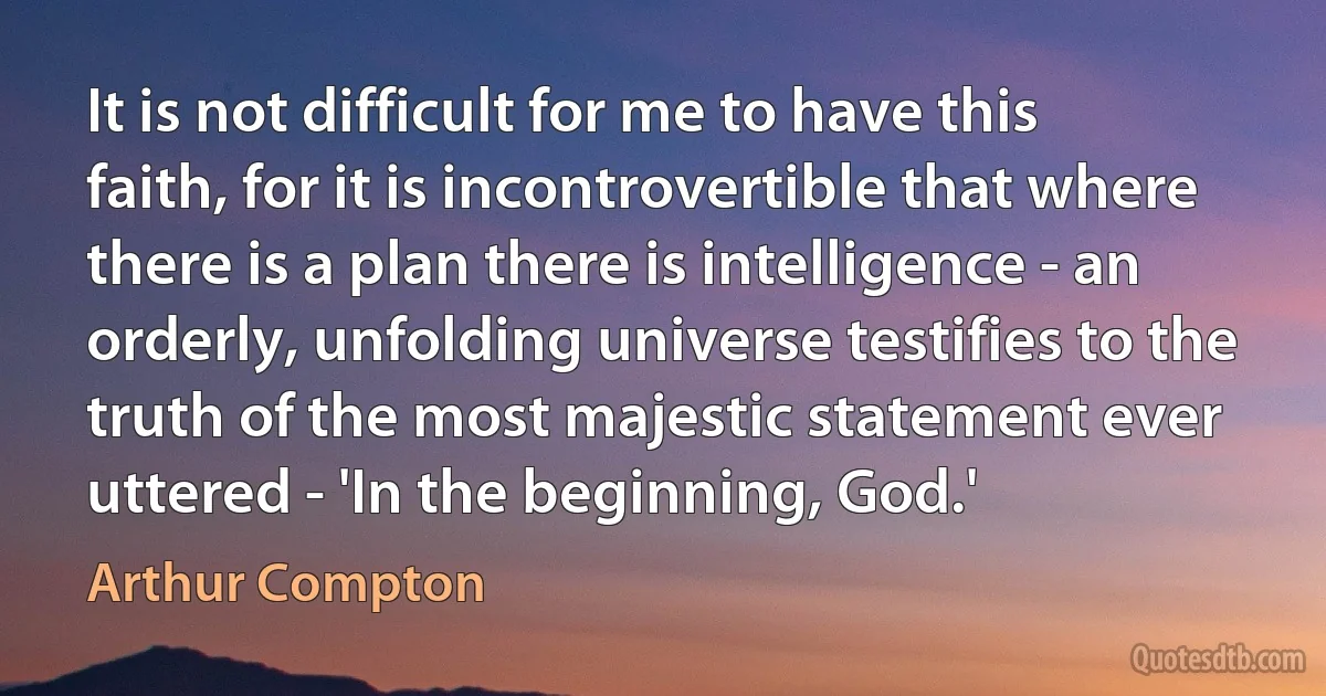 It is not difficult for me to have this faith, for it is incontrovertible that where there is a plan there is intelligence - an orderly, unfolding universe testifies to the truth of the most majestic statement ever uttered - 'In the beginning, God.' (Arthur Compton)