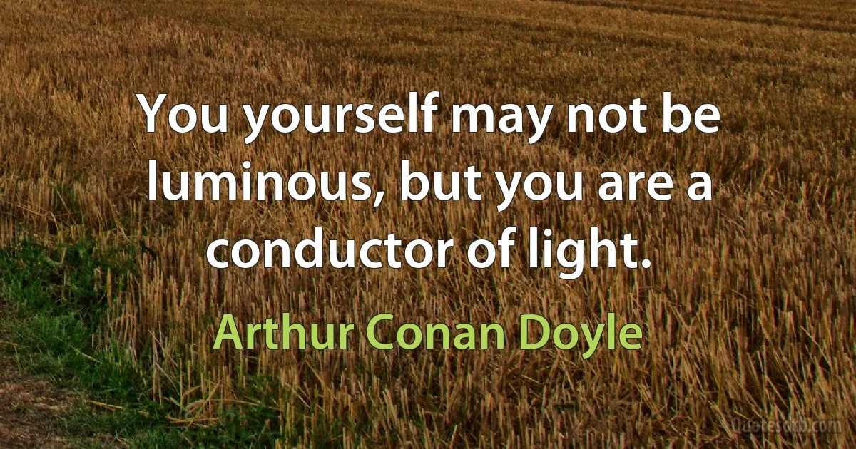 You yourself may not be luminous, but you are a conductor of light. (Arthur Conan Doyle)