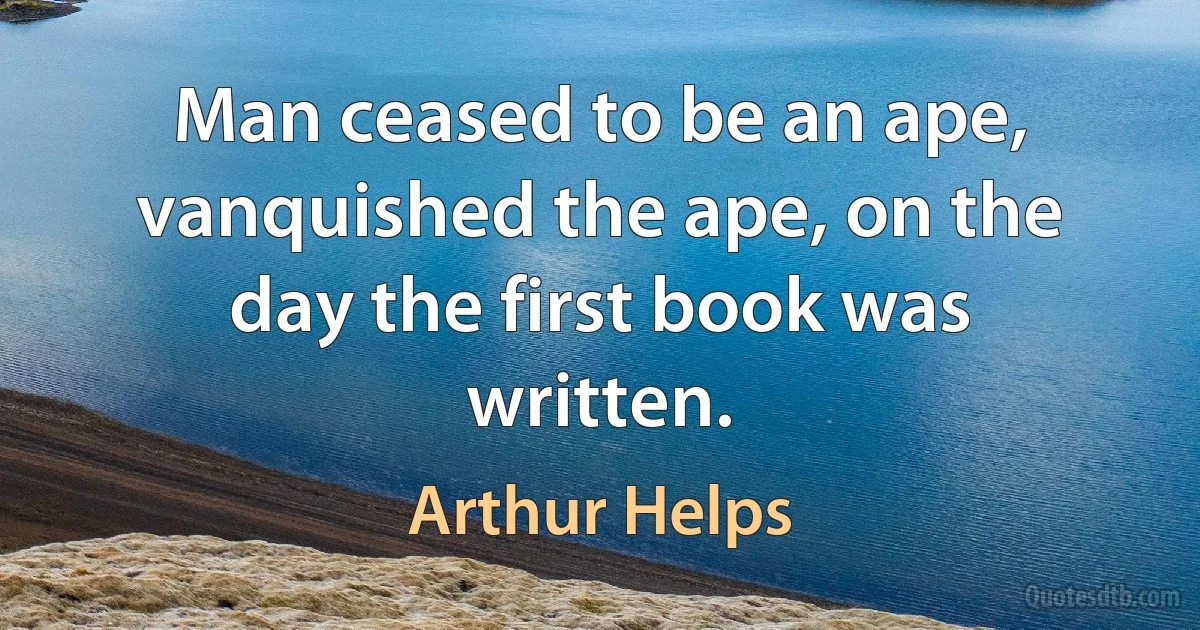 Man ceased to be an ape, vanquished the ape, on the day the first book was written. (Arthur Helps)