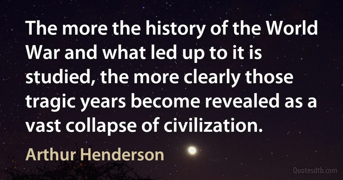 The more the history of the World War and what led up to it is studied, the more clearly those tragic years become revealed as a vast collapse of civilization. (Arthur Henderson)