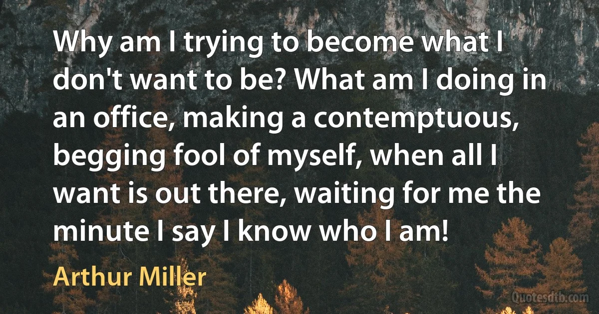 Why am I trying to become what I don't want to be? What am I doing in an office, making a contemptuous, begging fool of myself, when all I want is out there, waiting for me the minute I say I know who I am! (Arthur Miller)