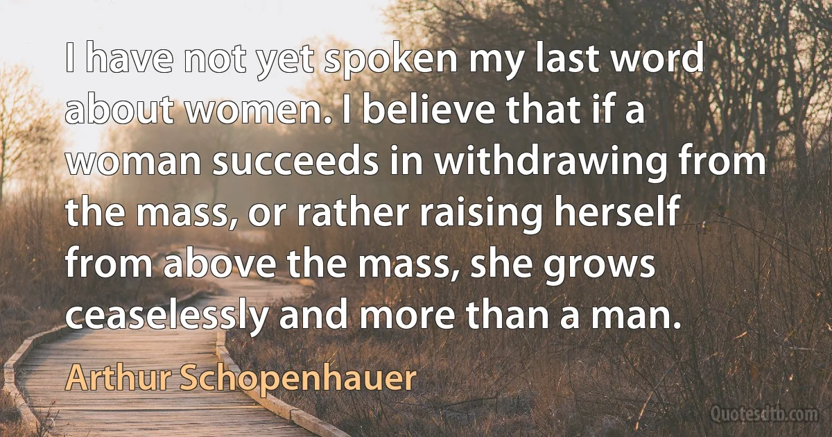 I have not yet spoken my last word about women. I believe that if a woman succeeds in withdrawing from the mass, or rather raising herself from above the mass, she grows ceaselessly and more than a man. (Arthur Schopenhauer)