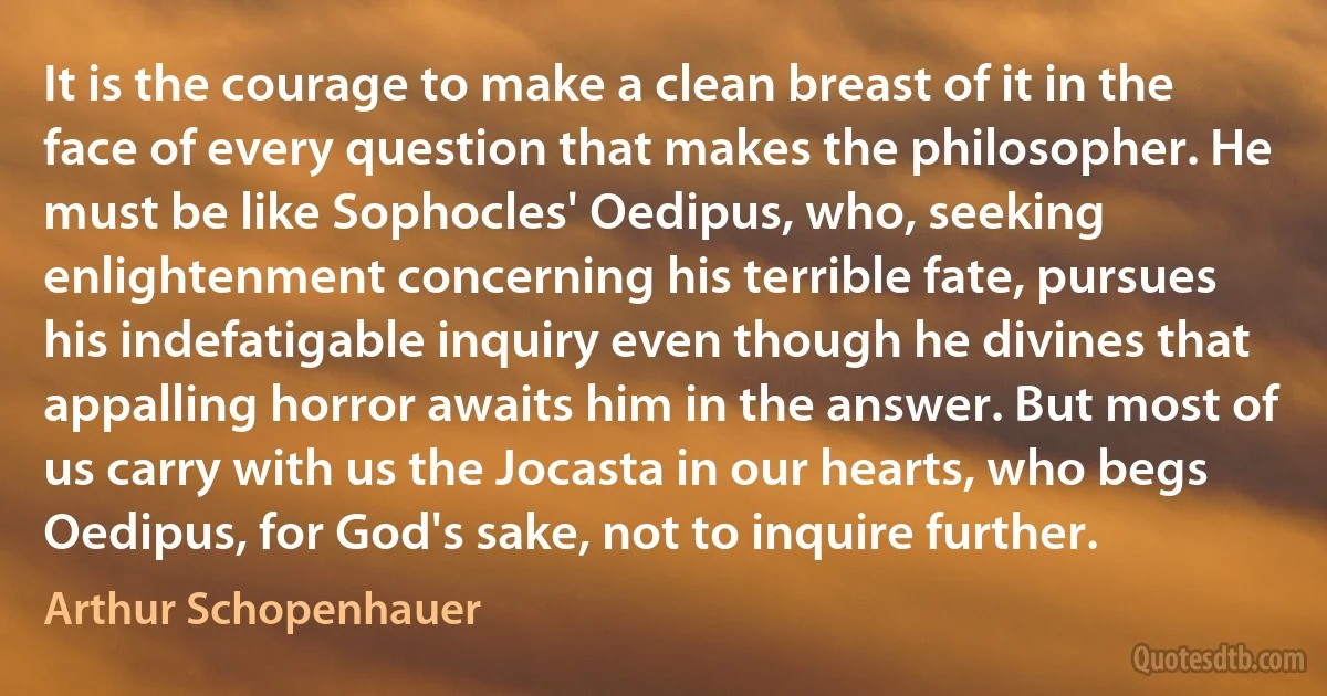 It is the courage to make a clean breast of it in the face of every question that makes the philosopher. He must be like Sophocles' Oedipus, who, seeking enlightenment concerning his terrible fate, pursues his indefatigable inquiry even though he divines that appalling horror awaits him in the answer. But most of us carry with us the Jocasta in our hearts, who begs Oedipus, for God's sake, not to inquire further. (Arthur Schopenhauer)