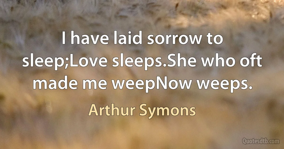 I have laid sorrow to sleep;Love sleeps.She who oft made me weepNow weeps. (Arthur Symons)