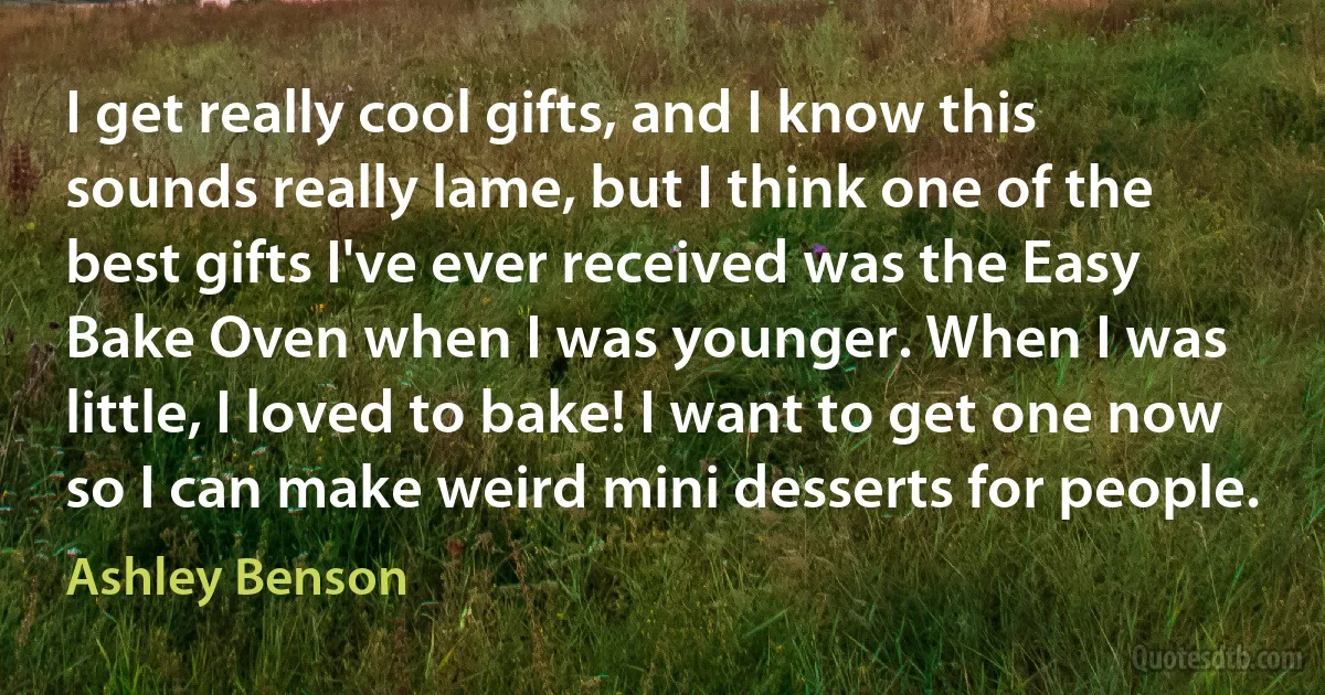 I get really cool gifts, and I know this sounds really lame, but I think one of the best gifts I've ever received was the Easy Bake Oven when I was younger. When I was little, I loved to bake! I want to get one now so I can make weird mini desserts for people. (Ashley Benson)