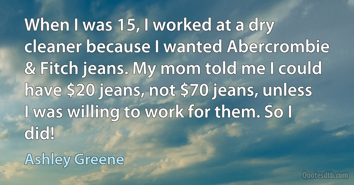 When I was 15, I worked at a dry cleaner because I wanted Abercrombie & Fitch jeans. My mom told me I could have $20 jeans, not $70 jeans, unless I was willing to work for them. So I did! (Ashley Greene)