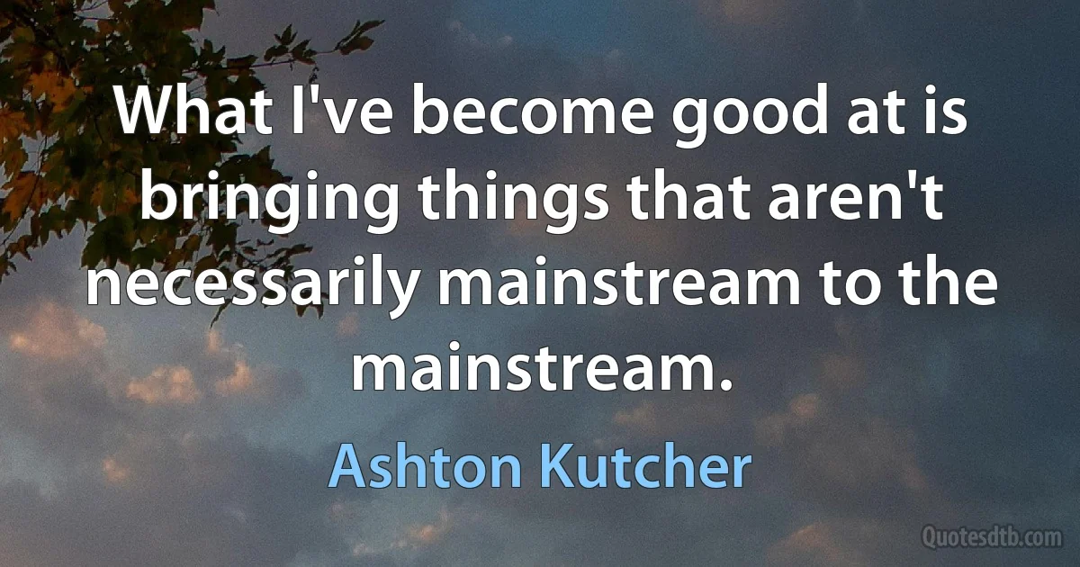 What I've become good at is bringing things that aren't necessarily mainstream to the mainstream. (Ashton Kutcher)