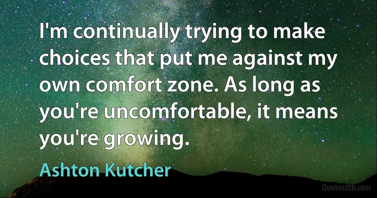 I'm continually trying to make choices that put me against my own comfort zone. As long as you're uncomfortable, it means you're growing. (Ashton Kutcher)