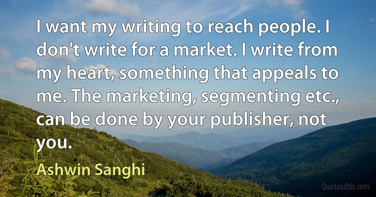 I want my writing to reach people. I don't write for a market. I write from my heart, something that appeals to me. The marketing, segmenting etc., can be done by your publisher, not you. (Ashwin Sanghi)