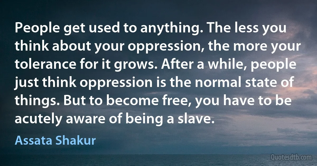 People get used to anything. The less you think about your oppression, the more your tolerance for it grows. After a while, people just think oppression is the normal state of things. But to become free, you have to be acutely aware of being a slave. (Assata Shakur)