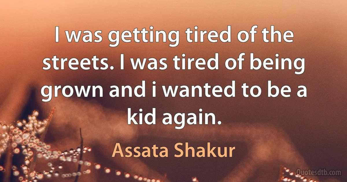 I was getting tired of the streets. I was tired of being grown and i wanted to be a kid again. (Assata Shakur)