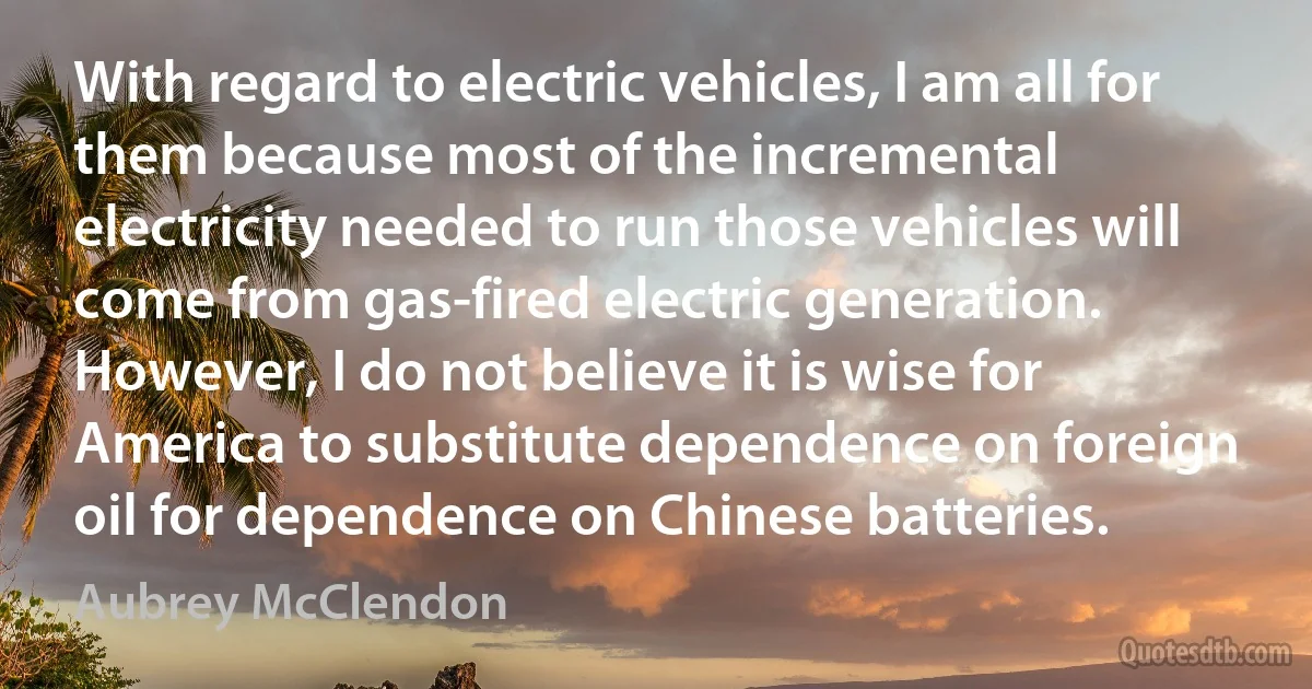 With regard to electric vehicles, I am all for them because most of the incremental electricity needed to run those vehicles will come from gas-fired electric generation. However, I do not believe it is wise for America to substitute dependence on foreign oil for dependence on Chinese batteries. (Aubrey McClendon)