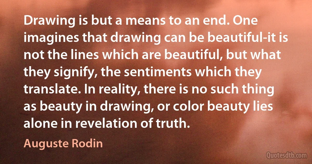 Drawing is but a means to an end. One imagines that drawing can be beautiful-it is not the lines which are beautiful, but what they signify, the sentiments which they translate. In reality, there is no such thing as beauty in drawing, or color beauty lies alone in revelation of truth. (Auguste Rodin)