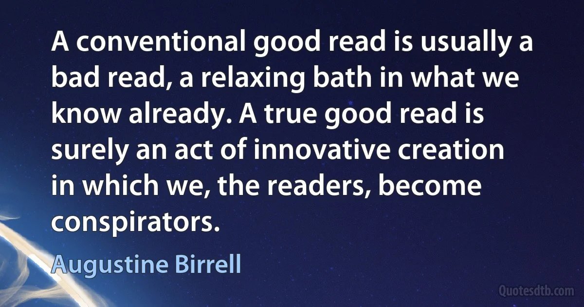 A conventional good read is usually a bad read, a relaxing bath in what we know already. A true good read is surely an act of innovative creation in which we, the readers, become conspirators. (Augustine Birrell)