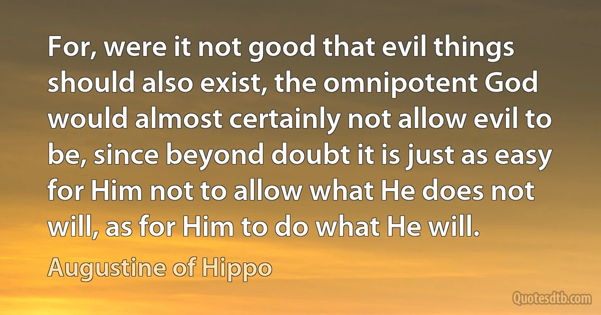 For, were it not good that evil things should also exist, the omnipotent God would almost certainly not allow evil to be, since beyond doubt it is just as easy for Him not to allow what He does not will, as for Him to do what He will. (Augustine of Hippo)