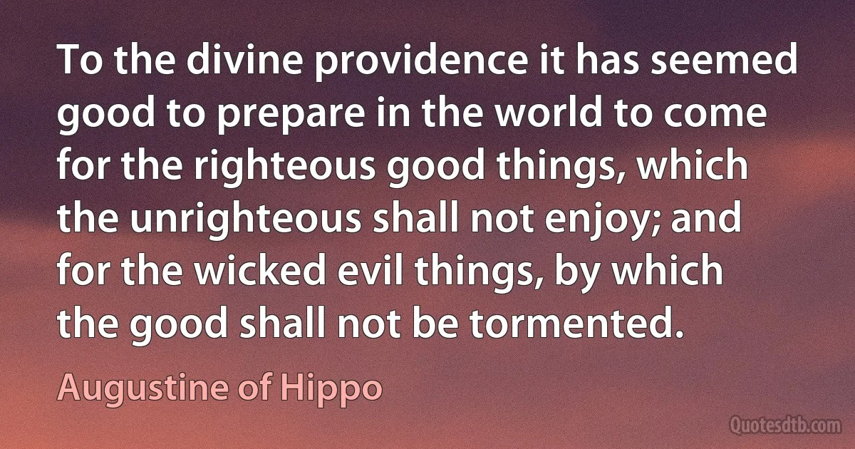 To the divine providence it has seemed good to prepare in the world to come for the righteous good things, which the unrighteous shall not enjoy; and for the wicked evil things, by which the good shall not be tormented. (Augustine of Hippo)