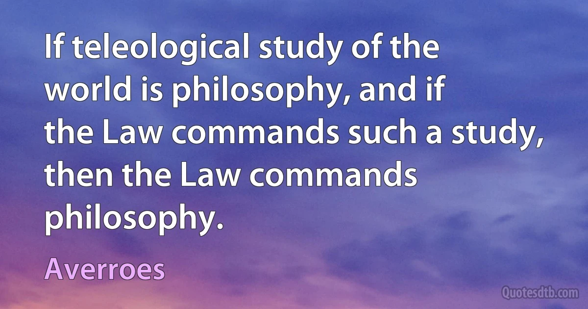 If teleological study of the world is philosophy, and if the Law commands such a study, then the Law commands philosophy. (Averroes)