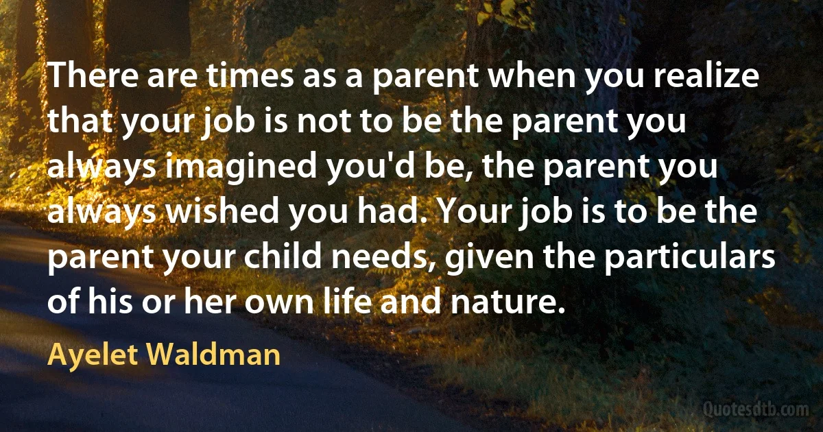 There are times as a parent when you realize that your job is not to be the parent you always imagined you'd be, the parent you always wished you had. Your job is to be the parent your child needs, given the particulars of his or her own life and nature. (Ayelet Waldman)