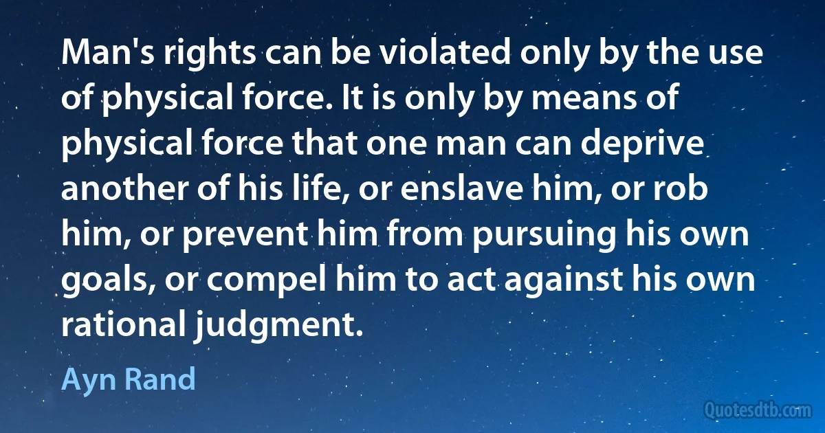 Man's rights can be violated only by the use of physical force. It is only by means of physical force that one man can deprive another of his life, or enslave him, or rob him, or prevent him from pursuing his own goals, or compel him to act against his own rational judgment. (Ayn Rand)