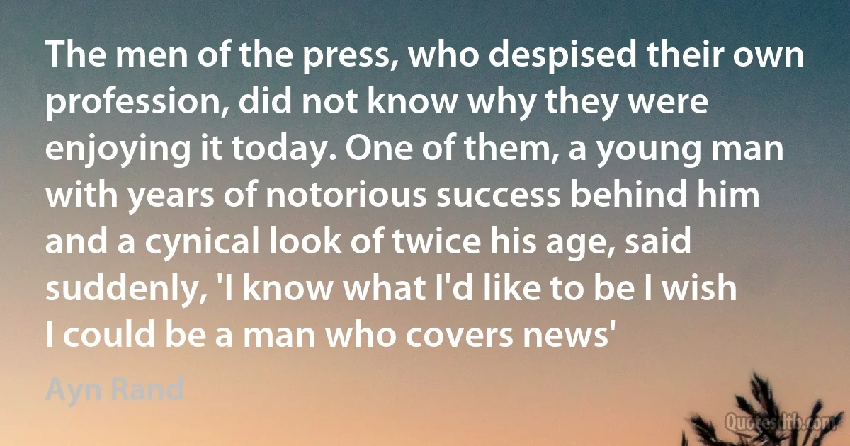 The men of the press, who despised their own profession, did not know why they were enjoying it today. One of them, a young man with years of notorious success behind him and a cynical look of twice his age, said suddenly, 'I know what I'd like to be I wish I could be a man who covers news' (Ayn Rand)