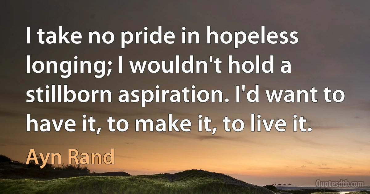 I take no pride in hopeless longing; I wouldn't hold a stillborn aspiration. I'd want to have it, to make it, to live it. (Ayn Rand)