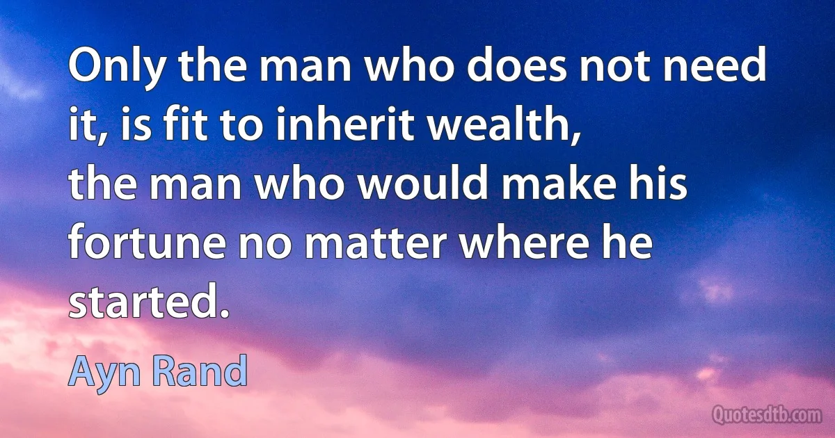 Only the man who does not need it, is fit to inherit wealth, the man who would make his fortune no matter where he started. (Ayn Rand)