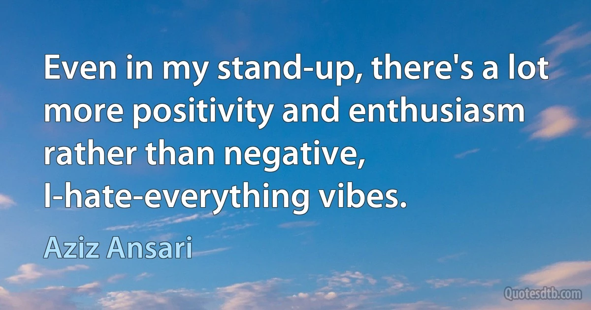 Even in my stand-up, there's a lot more positivity and enthusiasm rather than negative, I-hate-everything vibes. (Aziz Ansari)