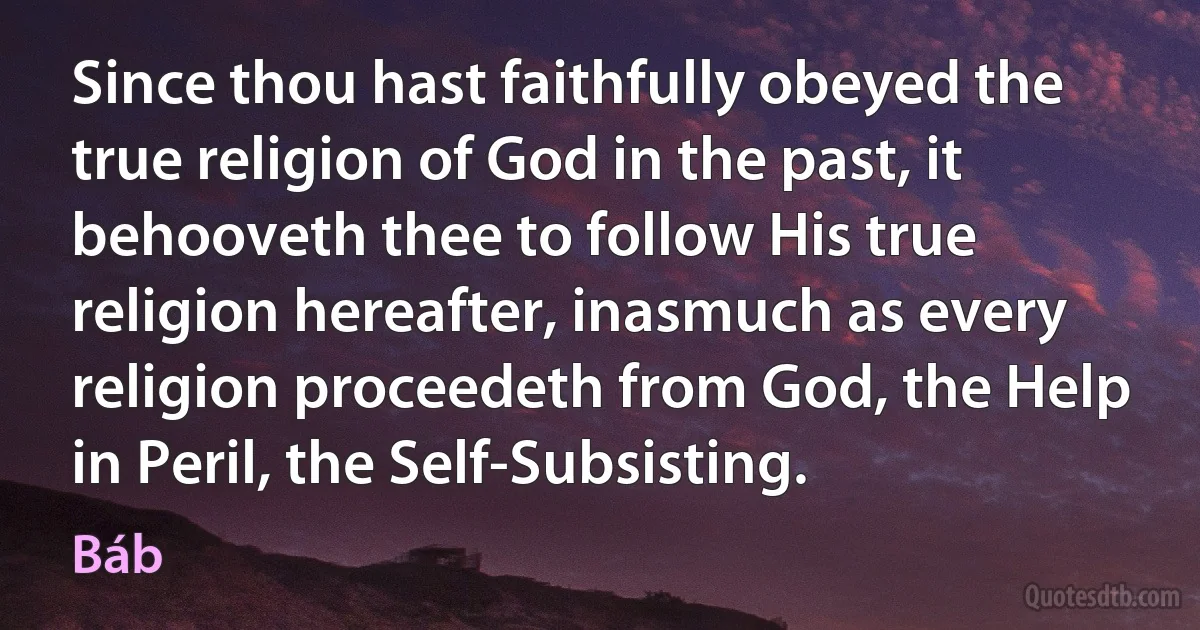 Since thou hast faithfully obeyed the true religion of God in the past, it behooveth thee to follow His true religion hereafter, inasmuch as every religion proceedeth from God, the Help in Peril, the Self-Subsisting. (Báb)