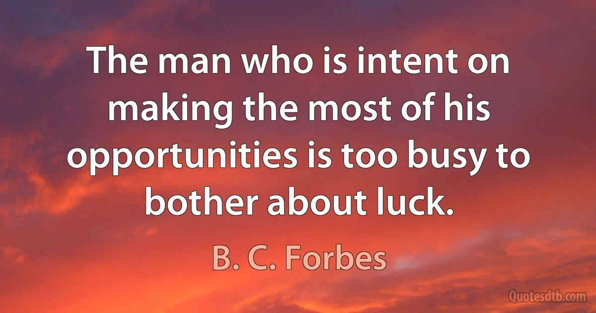 The man who is intent on making the most of his opportunities is too busy to bother about luck. (B. C. Forbes)