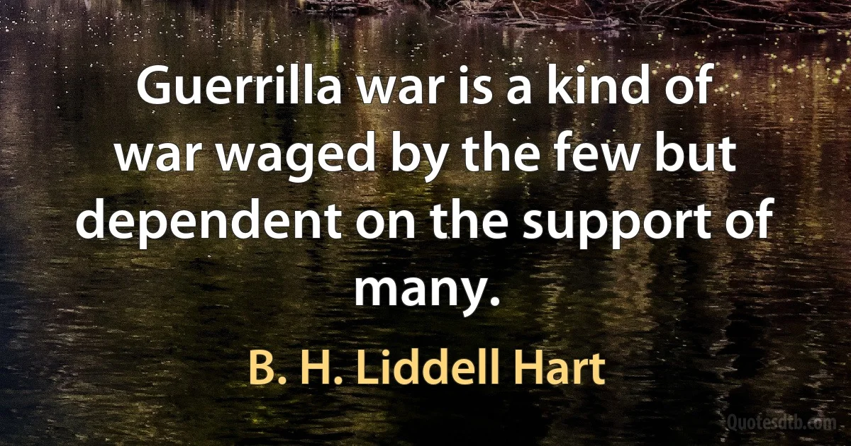 Guerrilla war is a kind of war waged by the few but dependent on the support of many. (B. H. Liddell Hart)