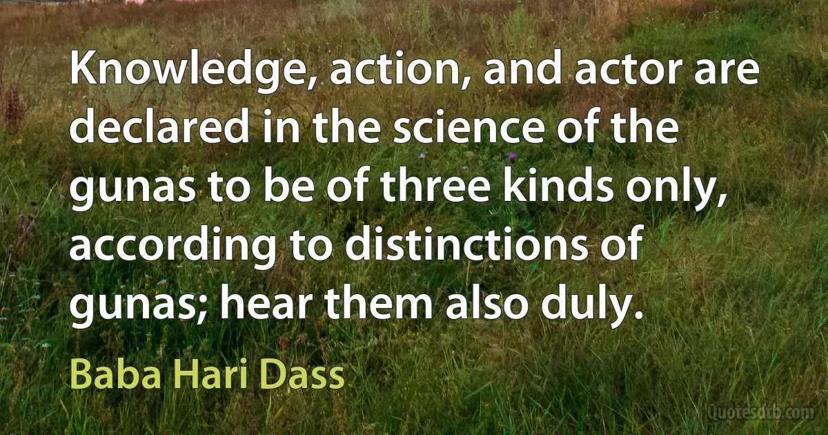 Knowledge, action, and actor are declared in the science of the gunas to be of three kinds only, according to distinctions of gunas; hear them also duly. (Baba Hari Dass)