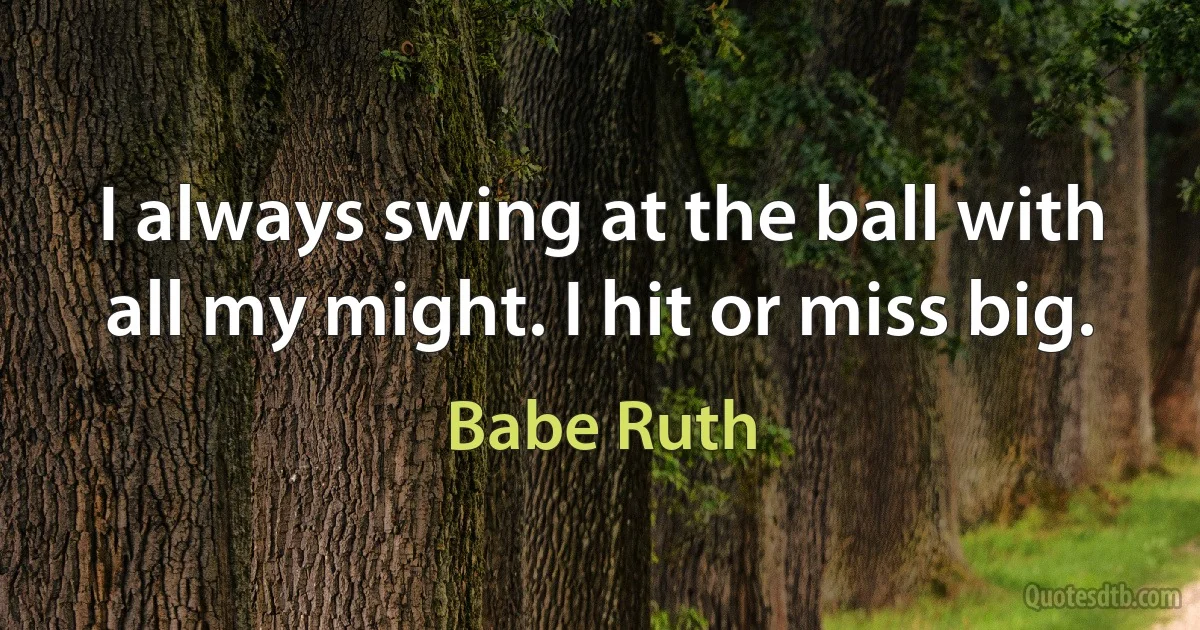 I always swing at the ball with all my might. I hit or miss big. (Babe Ruth)