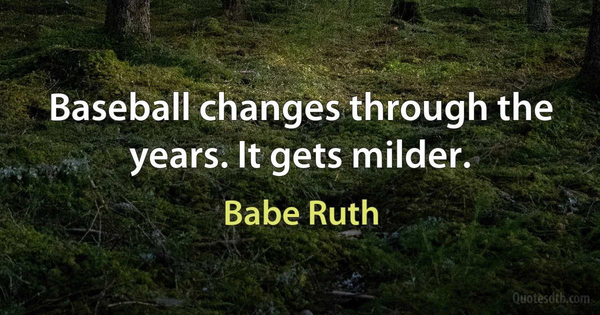 Baseball changes through the years. It gets milder. (Babe Ruth)