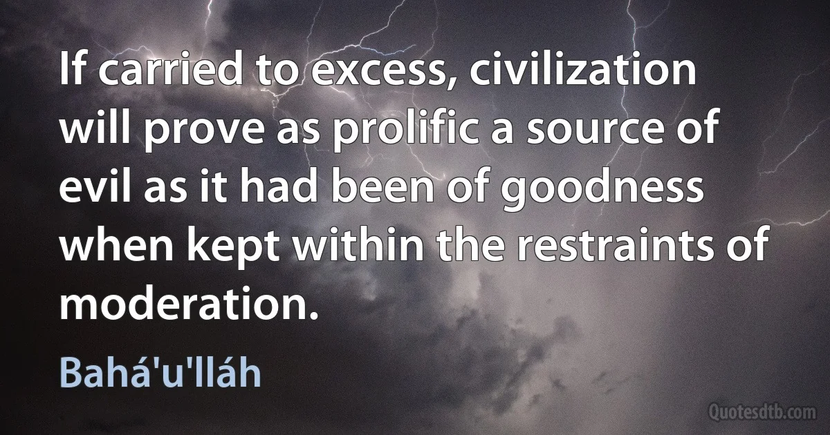 If carried to excess, civilization will prove as prolific a source of evil as it had been of goodness when kept within the restraints of moderation. (Bahá'u'lláh)