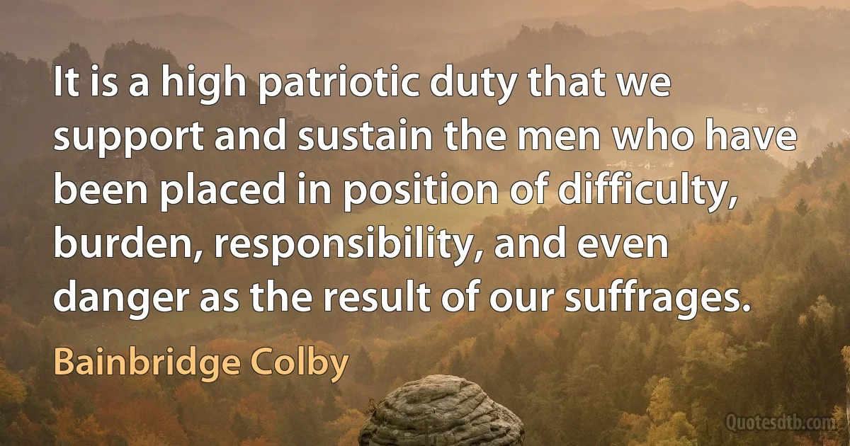 It is a high patriotic duty that we support and sustain the men who have been placed in position of difficulty, burden, responsibility, and even danger as the result of our suffrages. (Bainbridge Colby)