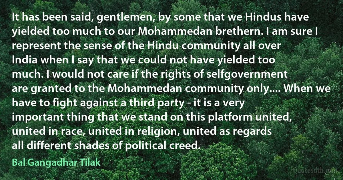 It has been said, gentlemen, by some that we Hindus have yielded too much to our Mohammedan brethern. I am sure I represent the sense of the Hindu community all over India when I say that we could not have yielded too much. I would not care if the rights of selfgovernment are granted to the Mohammedan community only.... When we have to fight against a third party - it is a very important thing that we stand on this platform united, united in race, united in religion, united as regards all different shades of political creed. (Bal Gangadhar Tilak)