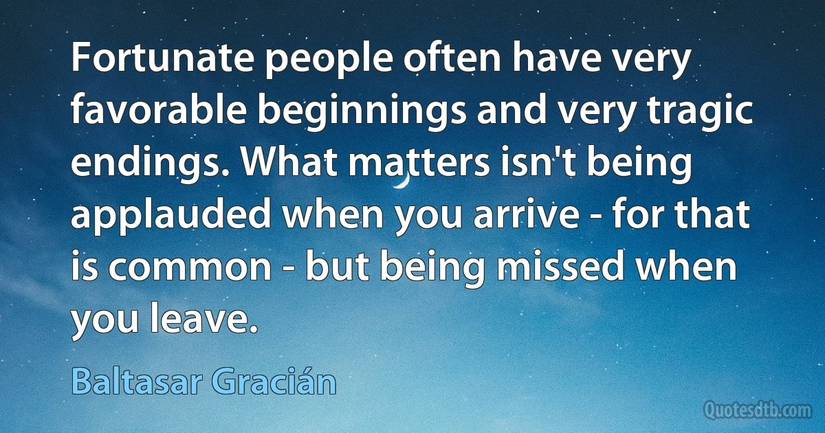 Fortunate people often have very favorable beginnings and very tragic endings. What matters isn't being applauded when you arrive - for that is common - but being missed when you leave. (Baltasar Gracián)