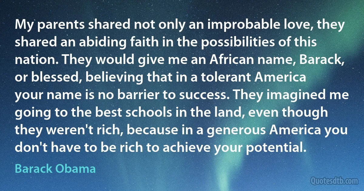 My parents shared not only an improbable love, they shared an abiding faith in the possibilities of this nation. They would give me an African name, Barack, or blessed, believing that in a tolerant America your name is no barrier to success. They imagined me going to the best schools in the land, even though they weren't rich, because in a generous America you don't have to be rich to achieve your potential. (Barack Obama)